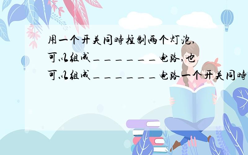 用一个开关同时控制两个灯泡,可以组成______电路,也可以组成______电路一个开关同时控制两个灯泡,可以组成______电路,也可以组成______电路