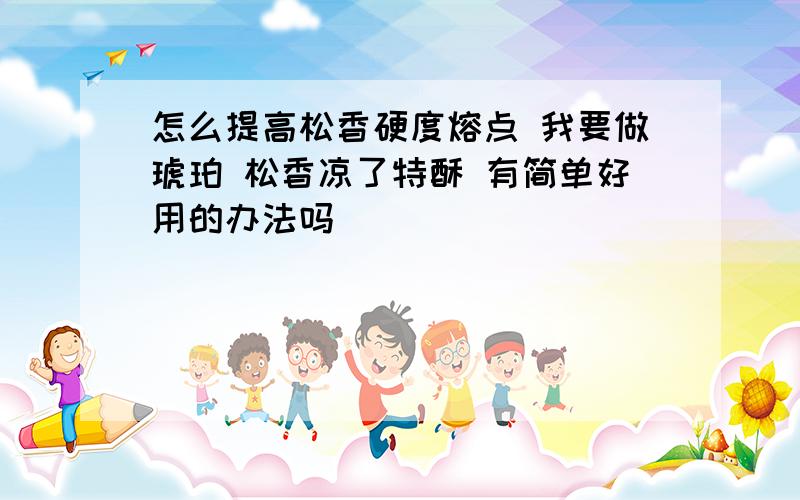 怎么提高松香硬度熔点 我要做琥珀 松香凉了特酥 有简单好用的办法吗