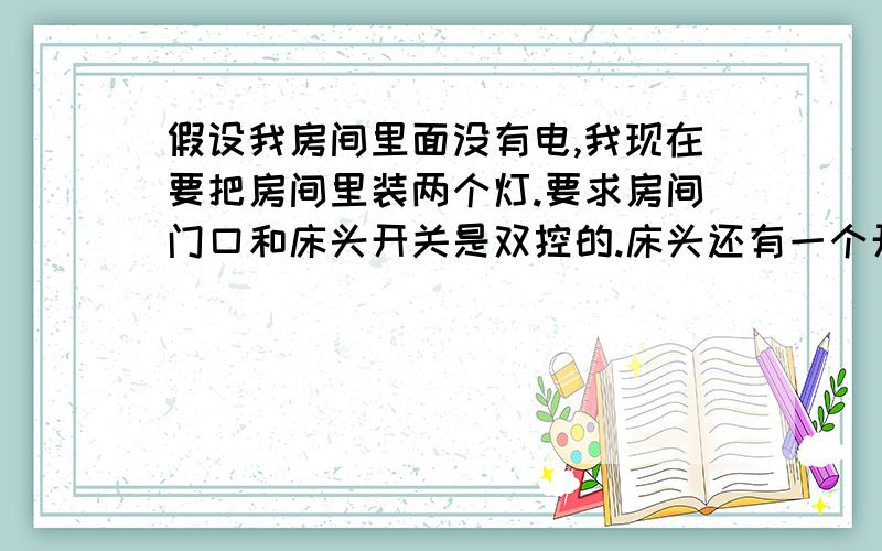 假设我房间里面没有电,我现在要把房间里装两个灯.要求房间门口和床头开关是双控的.床头还有一个开关...假设我房间里面没有电,我现在要把房间里装两个灯.要求房间门口和床头开关是双