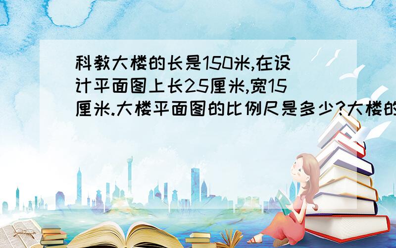 科教大楼的长是150米,在设计平面图上长25厘米,宽15厘米.大楼平面图的比例尺是多少?大楼的实际的宽是多少米?