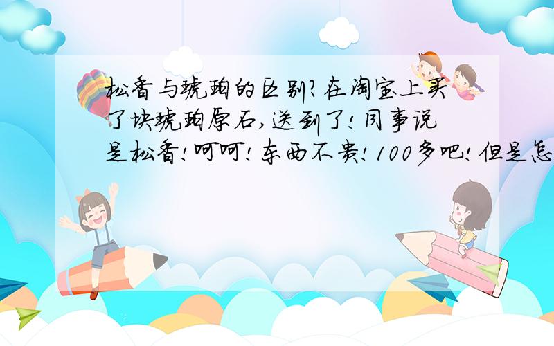 松香与琥珀的区别?在淘宝上买了块琥珀原石,送到了!同事说是松香!呵呵!东西不贵!100多吧!但是怎么辨别松香与湖泊呢?