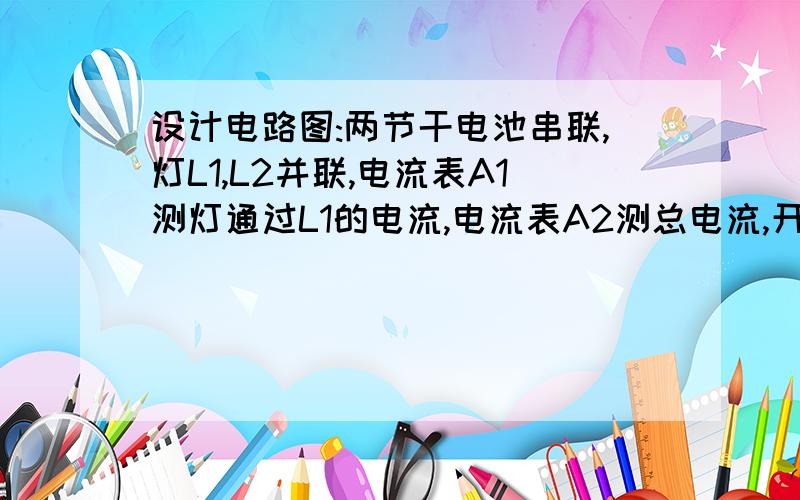 设计电路图:两节干电池串联,灯L1,L2并联,电流表A1测灯通过L1的电流,电流表A2测总电流,开关s1控制整个电路