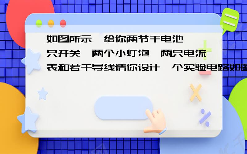 如图所示,给你两节干电池、一只开关、两个小灯泡、两只电流表和若干导线请你设计一个实验电路如图7所示,给你两节干电池、一只开关、两个小灯泡、两只电流表和若干导线.：要求两个小