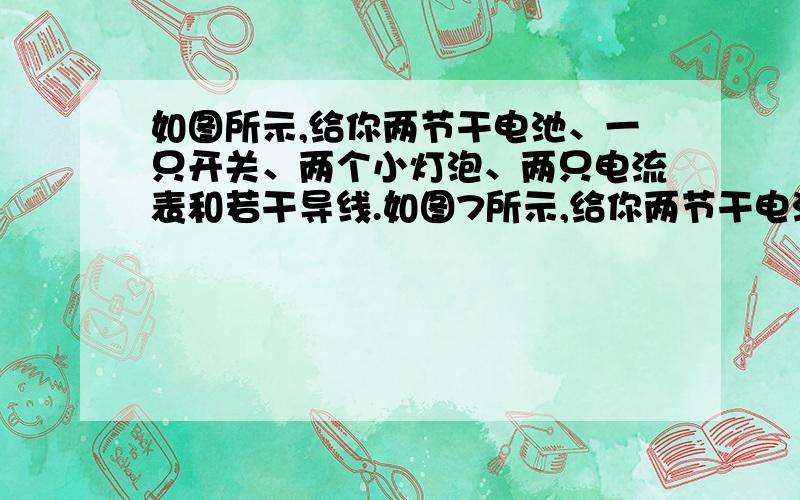 如图所示,给你两节干电池、一只开关、两个小灯泡、两只电流表和若干导线.如图7所示,给你两节干电池、一只开关、两个小灯泡、两只电流表和若干导线.请你设计一个实验电路：要求两个