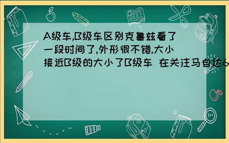 A级车,B级车区别克鲁兹看了一段时间了,外形很不错,大小接近B级的大小了B级车 在关注马自达6包上牌保险下来,2个相差四五万.但是都有吸引人的地方,有些难以抉择人说2个级别没可比性2个级