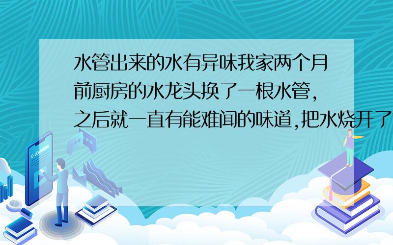 水管出来的水有异味我家两个月前厨房的水龙头换了一根水管,之后就一直有能难闻的味道,把水烧开了也还是有,洗手间就没有味道,是不是还要换一根水管啊