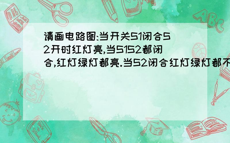 请画电路图:当开关S1闭合S2开时红灯亮,当S1S2都闭合,红灯绿灯都亮.当S2闭合红灯绿灯都不亮.这是练习册一道题,我画不出来,不知是不是题有错误.