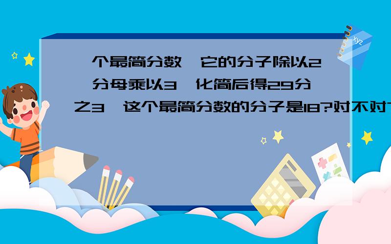 一个最简分数,它的分子除以2,分母乘以3,化简后得29分之3,这个最简分数的分子是18?对不对?