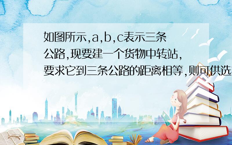 如图所示,a,b,c表示三条公路,现要建一个货物中转站,要求它到三条公路的距离相等,则可供选择的地址有几处?