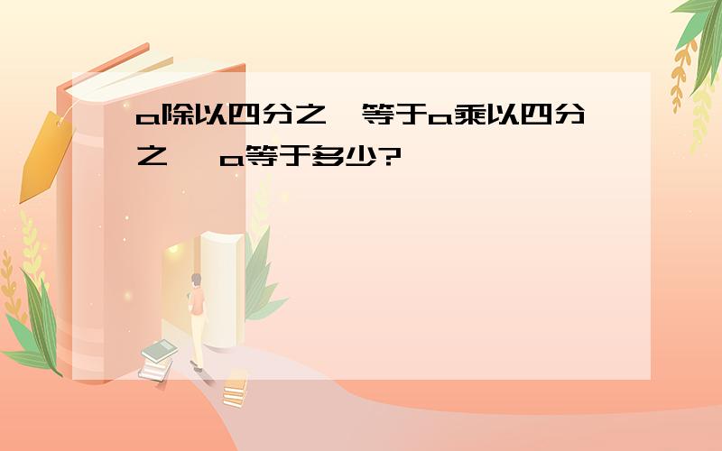 a除以四分之一等于a乘以四分之一 a等于多少?