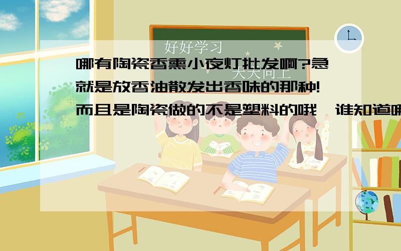 哪有陶瓷香熏小夜灯批发啊?急就是放香油散发出香味的那种!而且是陶瓷做的不是塑料的哦,谁知道哪有批发的麻烦告诉我一下,