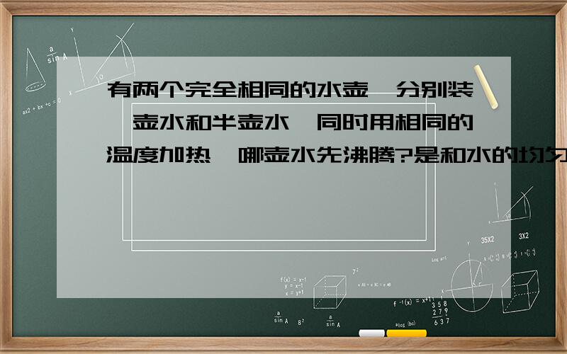 有两个完全相同的水壶,分别装一壶水和半壶水,同时用相同的温度加热,哪壶水先沸腾?是和水的均匀受热程度有关么?还是和水的受热面积有关?