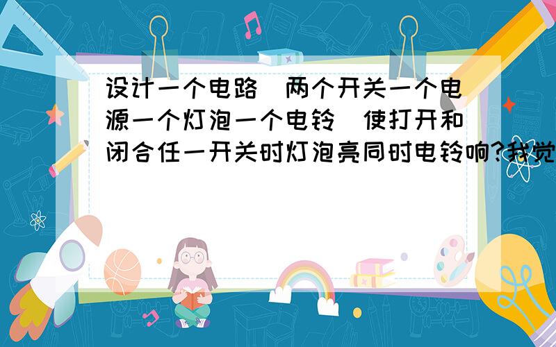 设计一个电路（两个开关一个电源一个灯泡一个电铃）使打开和闭合任一开关时灯泡亮同时电铃响?我觉得不可能设计出这样的电路呀 打开或闭合任一开关斗能同时亮和响?既不是串联又不是