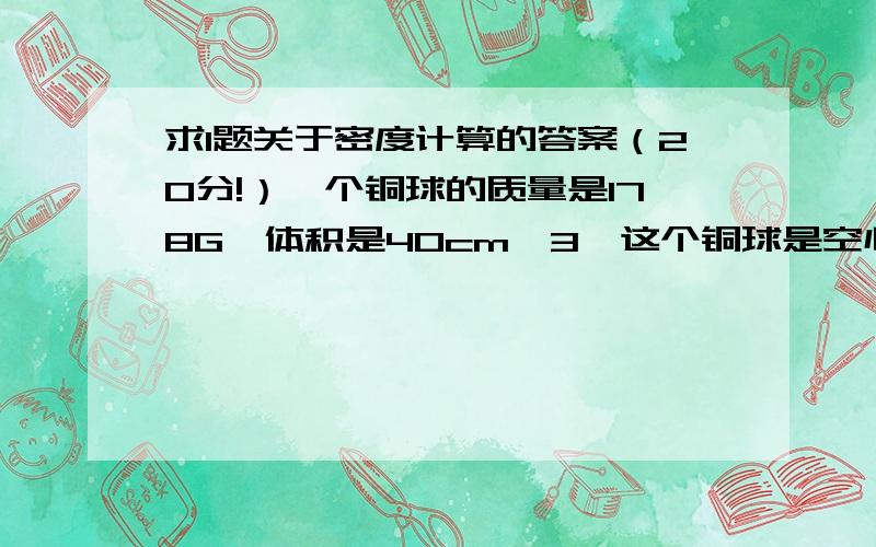 求1题关于密度计算的答案（20分!）一个铜球的质量是178G,体积是40cm^3,这个铜球是空心还是实心的