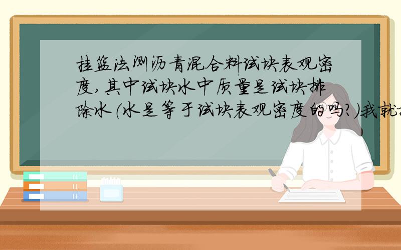 挂篮法测沥青混合料试块表观密度,其中试块水中质量是试块排除水（水是等于试块表观密度的吗?）我就搞不懂,将放置挂篮的水槽水位调平,天平置零,然后放进试块,得出试块水中质量,这个水