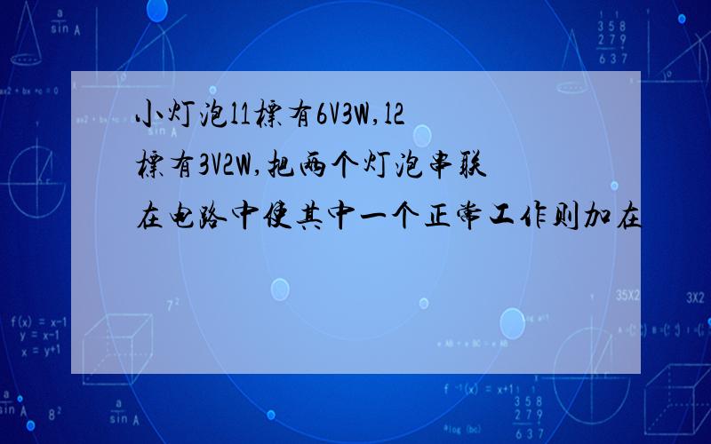 小灯泡l1标有6V3W,l2标有3V2W,把两个灯泡串联在电路中使其中一个正常工作则加在