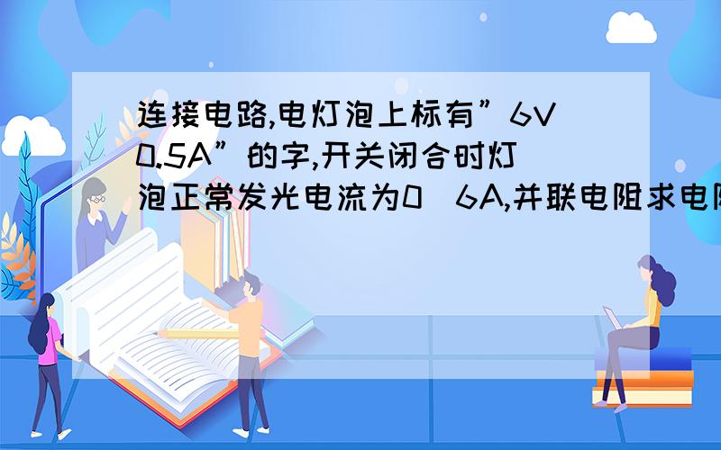 连接电路,电灯泡上标有”6V0.5A”的字,开关闭合时灯泡正常发光电流为0．6A,并联电阻求电阻R的阻值和电功