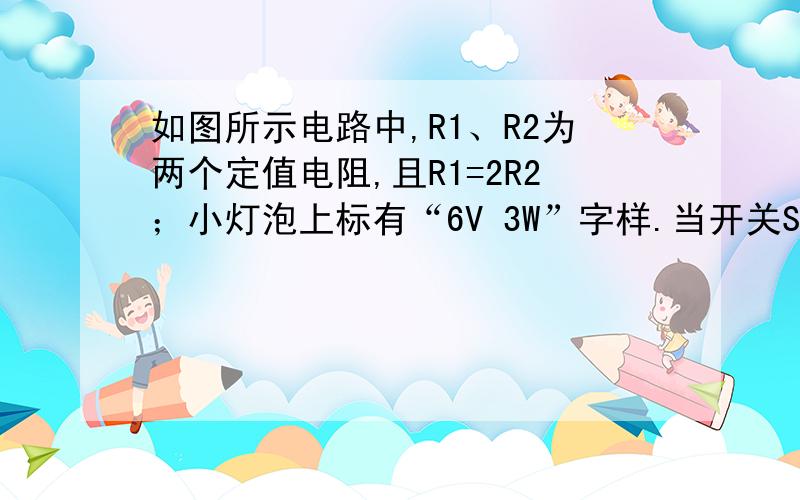 如图所示电路中,R1、R2为两个定值电阻,且R1=2R2；小灯泡上标有“6V 3W”字样.当开关S1、S3闭合,S2断开如图所示电路中,R1、R2为两个定值电阻,且R1=2R2；小灯泡上标有“6V 3W”字样.当开关S1、S3闭