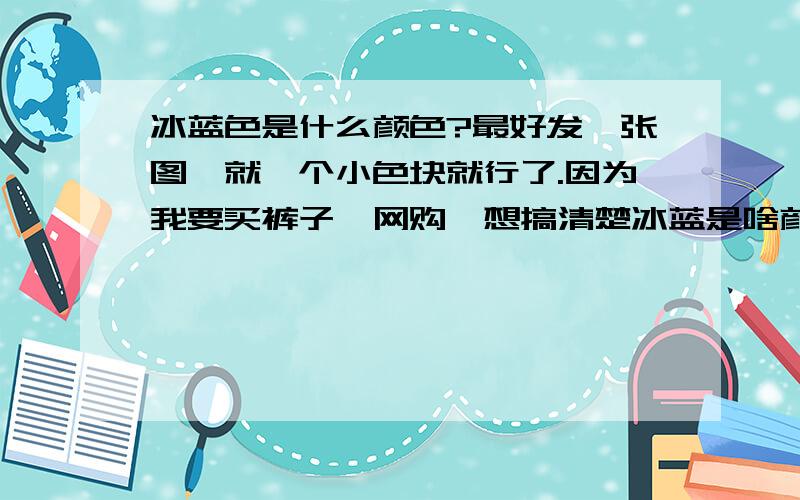 冰蓝色是什么颜色?最好发一张图,就一个小色块就行了.因为我要买裤子,网购,想搞清楚冰蓝是啥颜色