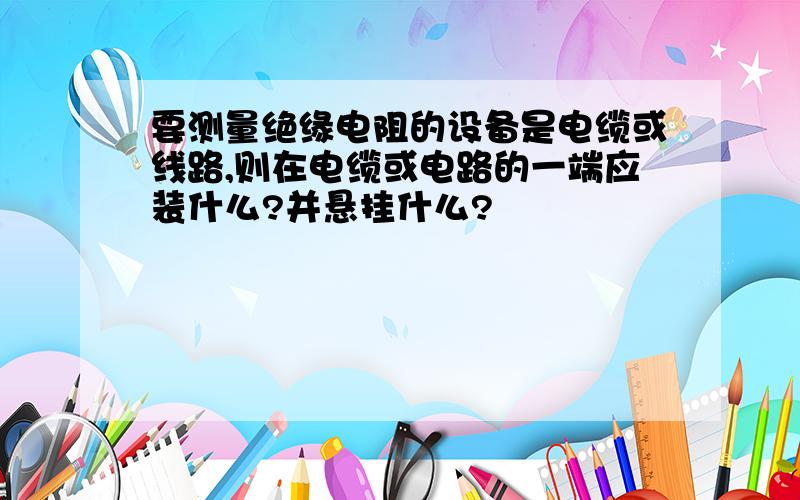 要测量绝缘电阻的设备是电缆或线路,则在电缆或电路的一端应装什么?并悬挂什么?