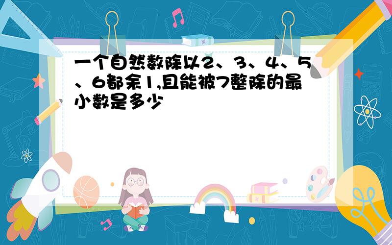 一个自然数除以2、3、4、5、6都余1,且能被7整除的最小数是多少