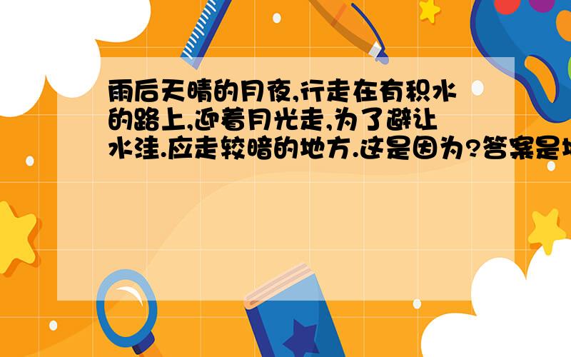 雨后天晴的月夜,行走在有积水的路上,迎着月光走,为了避让水洼.应走较暗的地方.这是因为?答案是地面发生漫反射.可是如果发生漫反射的话不应该是亮的地方吗.我们都知道镜面反射才会暗