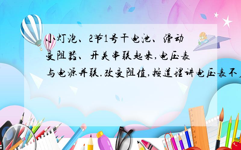 小灯泡、2节1号干电池、滑动变阻器、开关串联起来,电压表与电源并联.改变阻值,按道理讲电压表不应该有变化,可是我拿器材做实验发现,电压表的示数变化竟然跟电阻的变化成正比,阻值越