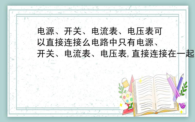 电源、开关、电流表、电压表可以直接连接么电路中只有电源、开关、电流表、电压表,直接连接在一起的话是一个正确的电路么?如果不是的话————我就把我刚买的练习册从15楼丢下去!