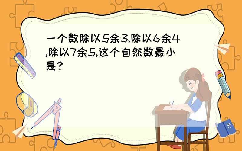 一个数除以5余3,除以6余4,除以7余5,这个自然数最小是?