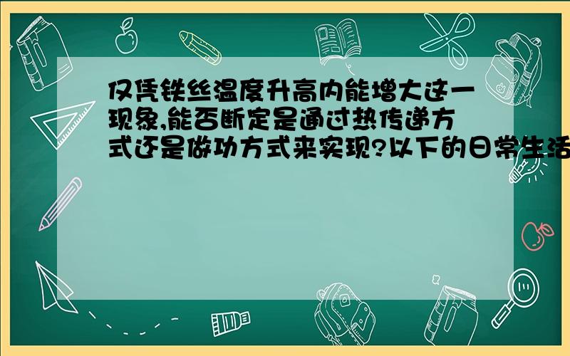 仅凭铁丝温度升高内能增大这一现象,能否断定是通过热传递方式还是做功方式来实现?以下的日常生活事例，通过做功来增加物体内能的是（ ）A．给自行车车胎打气，气筒发烫 B．放进太阳