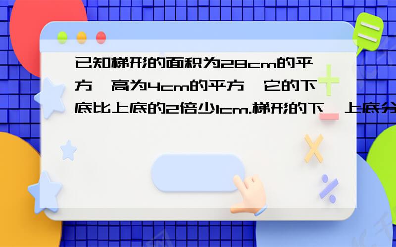 已知梯形的面积为28cm的平方,高为4cm的平方,它的下底比上底的2倍少1cm.梯形的下、上底分别是?