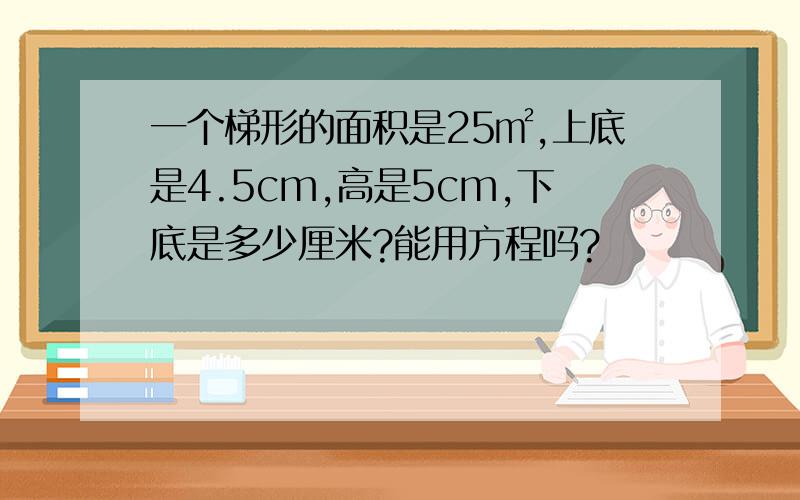 一个梯形的面积是25㎡,上底是4.5cm,高是5cm,下底是多少厘米?能用方程吗?