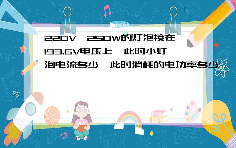 220V,250W的灯泡接在193.6V电压上,此时小灯泡电流多少,此时消耗的电功率多少,