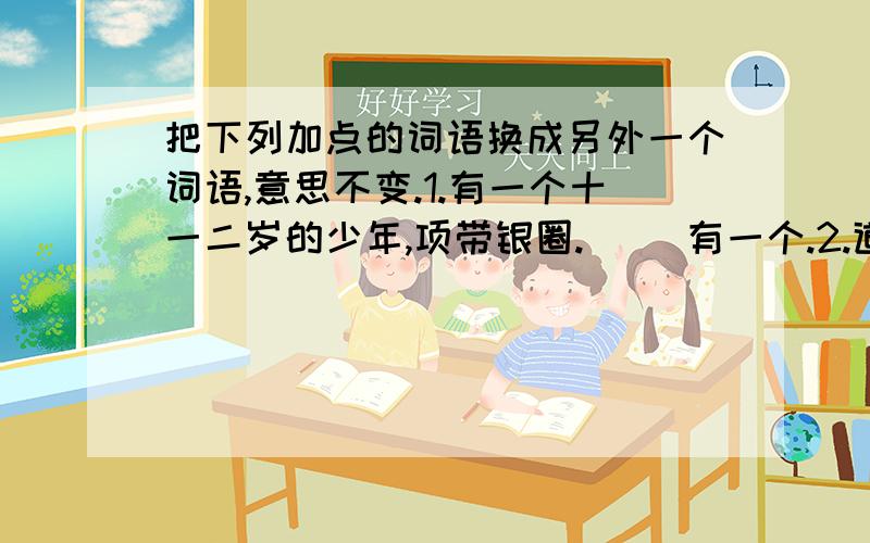 把下列加点的词语换成另外一个词语,意思不变.1.有一个十一二岁的少年,项带银圈.（ ）有一个.2.道天下有这许多新鲜事.我（ 3.许五色的贝壳；西瓜有这样危险的经历.海边有（ ）五色的贝壳