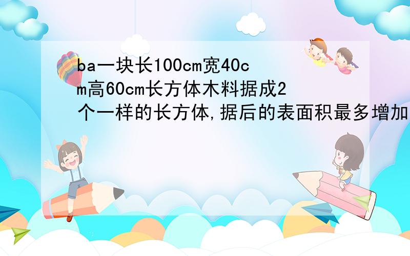 ba一块长100cm宽40cm高60cm长方体木料据成2个一样的长方体,据后的表面积最多增加多少平方厘米,最少