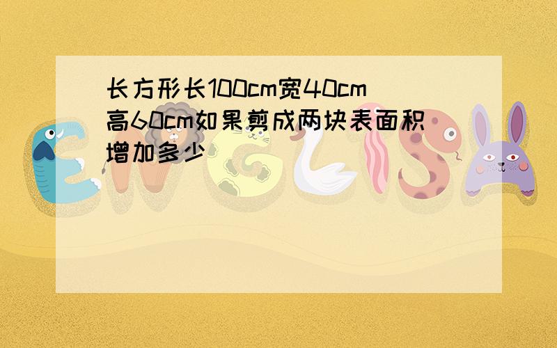 长方形长100cm宽40cm高60cm如果剪成两块表面积增加多少