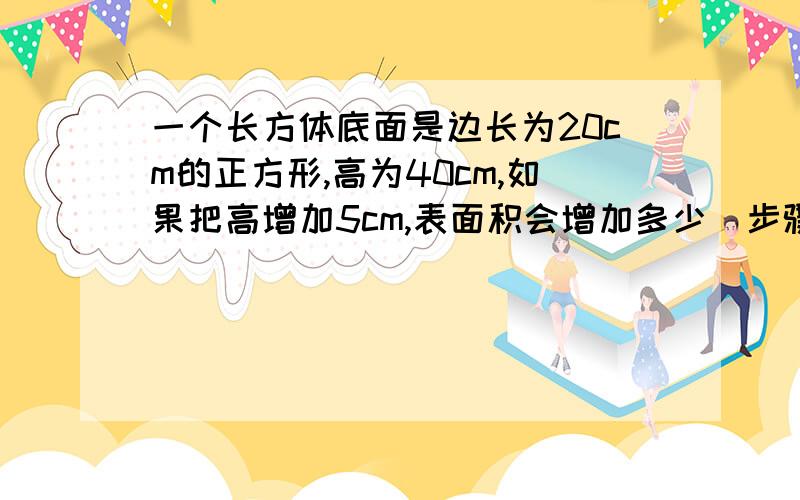 一个长方体底面是边长为20cm的正方形,高为40cm,如果把高增加5cm,表面积会增加多少（步骤）