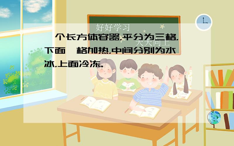 一个长方体容器，平分为三格，下面一格加热，中间分别为水、冰，上面冷冻。