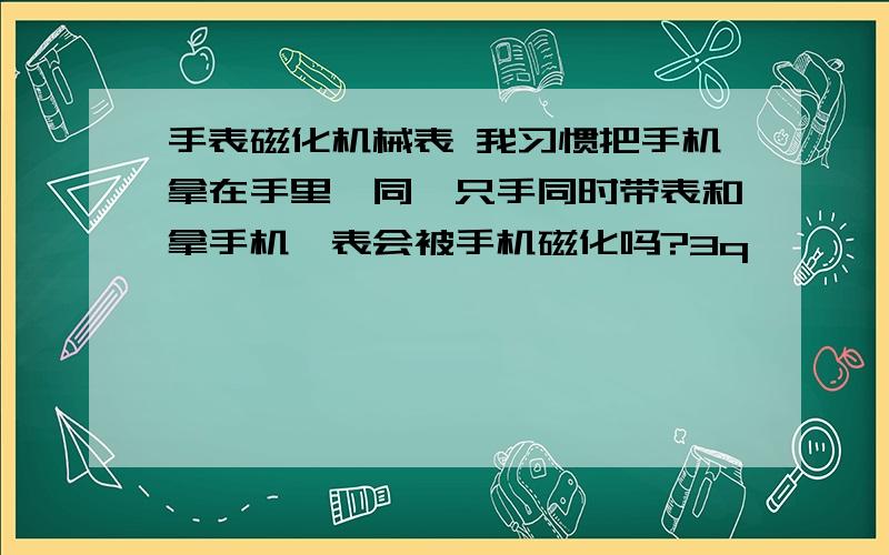 手表磁化机械表 我习惯把手机拿在手里,同一只手同时带表和拿手机,表会被手机磁化吗?3q