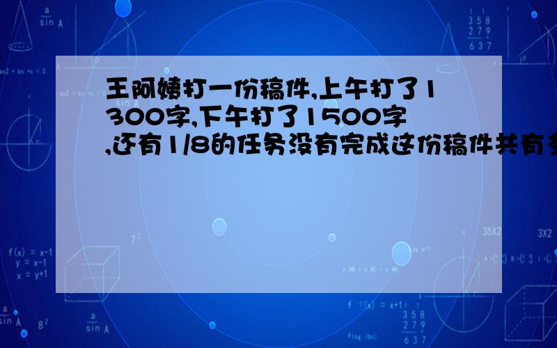 王阿姨打一份稿件,上午打了1300字,下午打了1500字,还有1/8的任务没有完成这份稿件共有多少字?