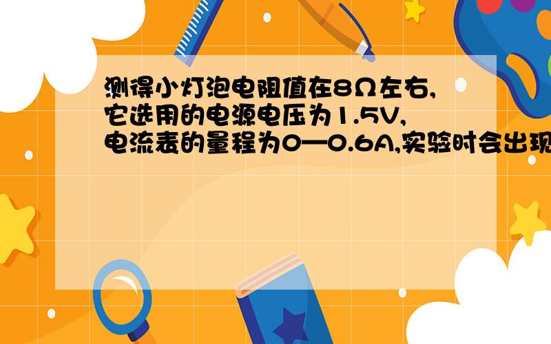 测得小灯泡电阻值在8Ω左右,它选用的电源电压为1.5V,电流表的量程为0—0.6A,实验时会出现的现象是 ,改进的办法是 .