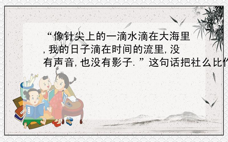 “像针尖上的一滴水滴在大海里,我的日子滴在时间的流里,没有声音,也没有影子.”这句话把社么比作社么?这个比喻写出了时间设么的特点?