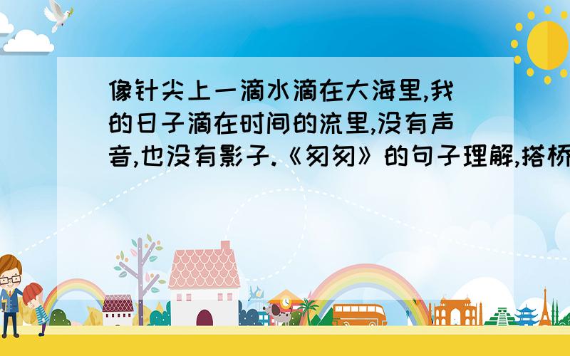 像针尖上一滴水滴在大海里,我的日子滴在时间的流里,没有声音,也没有影子.《匆匆》的句子理解,搭桥!这句话包括（ ）个分句.其中第一分句“八千多日子已经从我手中溜去”的意思（ ）；