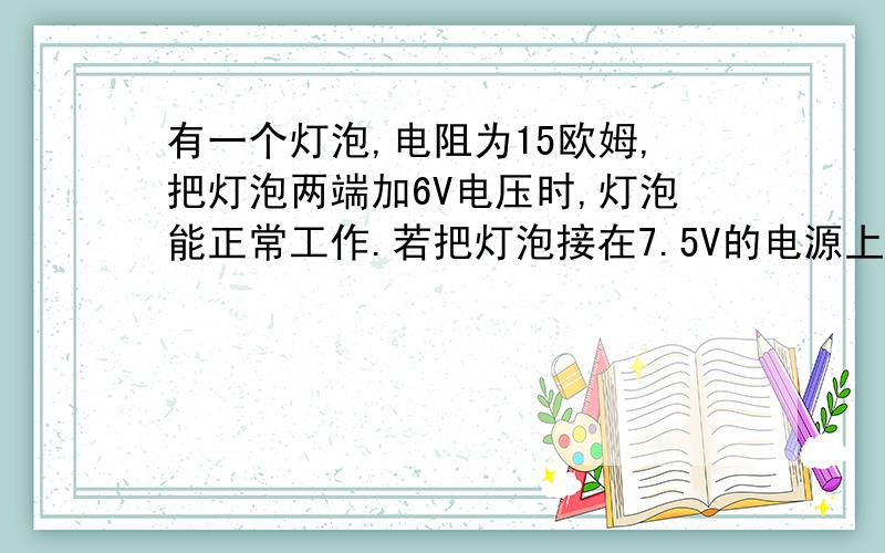 有一个灯泡,电阻为15欧姆,把灯泡两端加6V电压时,灯泡能正常工作.若把灯泡接在7.5V的电源上,仍使灯泡正常发亮,应给灯泡串联一个多大的电阻?