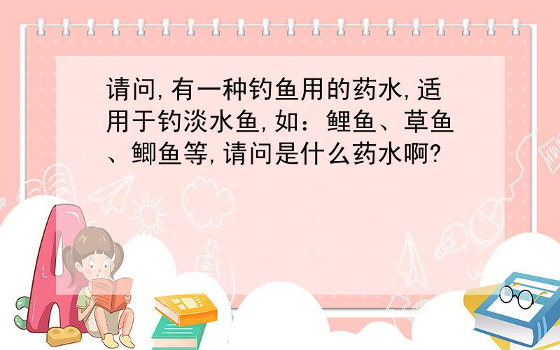 请问,有一种钓鱼用的药水,适用于钓淡水鱼,如：鲤鱼、草鱼、鲫鱼等,请问是什么药水啊?