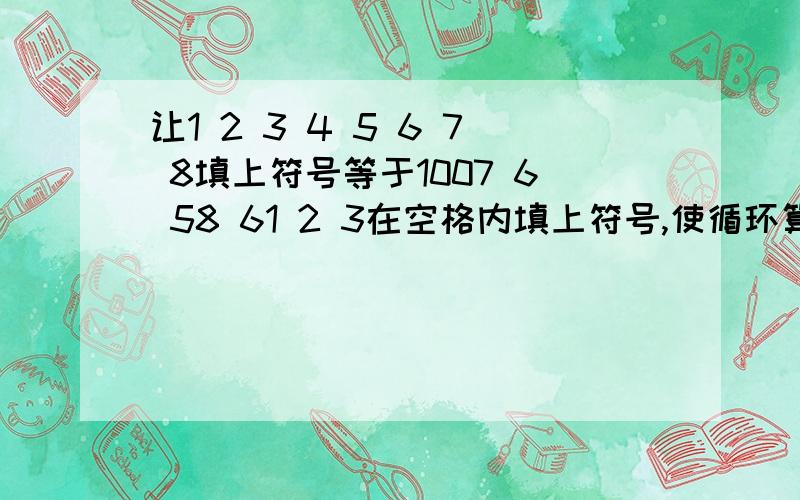 让1 2 3 4 5 6 7 8填上符号等于1007 6 58 61 2 3在空格内填上符号,使循环算式结果=1007 6 5 8 4 1 2 3空开的都是空格（填一下+、-、*、\）