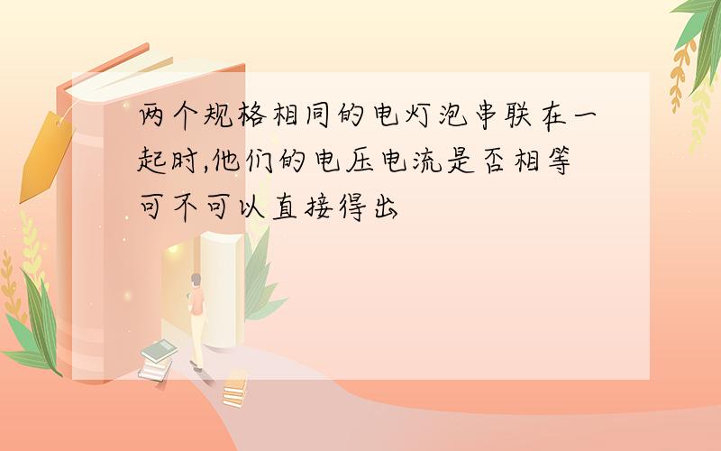 两个规格相同的电灯泡串联在一起时,他们的电压电流是否相等可不可以直接得出