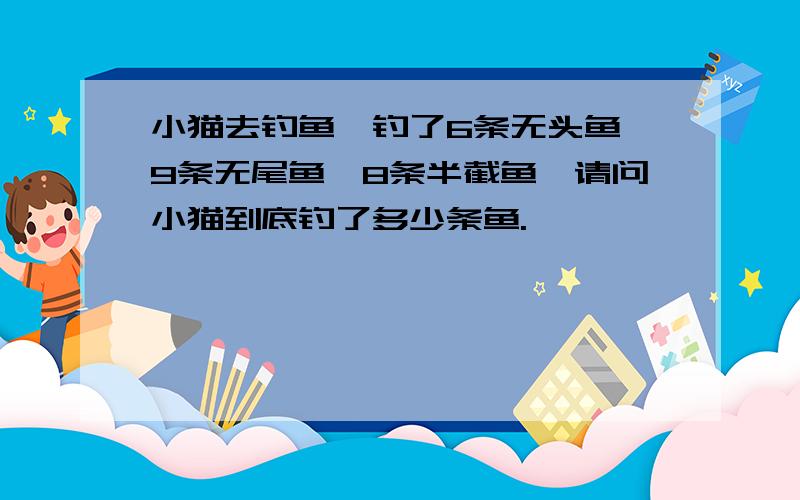 小猫去钓鱼,钓了6条无头鱼,9条无尾鱼,8条半截鱼,请问小猫到底钓了多少条鱼.