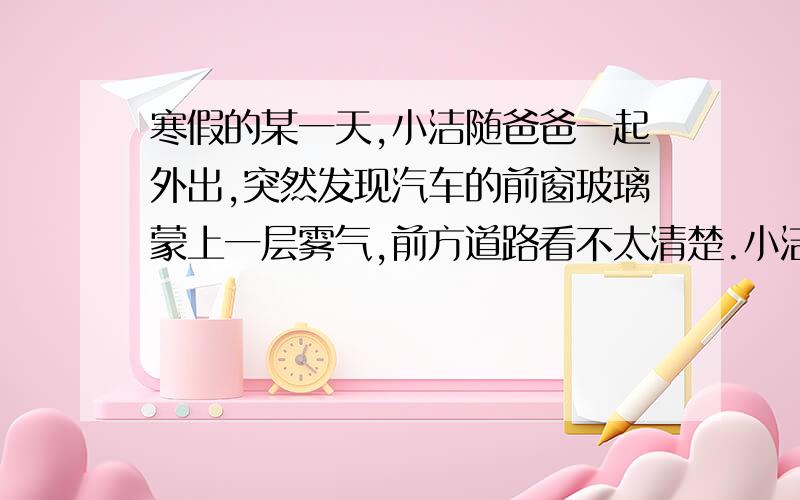 寒假的某一天,小洁随爸爸一起外出,突然发现汽车的前窗玻璃蒙上一层雾气,前方道路看不太清楚.小洁正担心行车安全时,只见爸爸打开空调开关,对着玻璃吹暖风,不一会儿玻璃上的雾气就消失