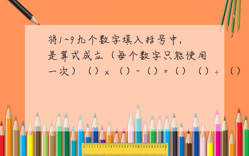 将1~9九个数字填入括号中,是算式成立（每个数字只能使用一次）（）×（）-（）=（）（）÷（）（）＋（）=（）